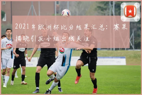 2021年欧洲杯比分结果汇总：赛果揭晓引发小组出线关注