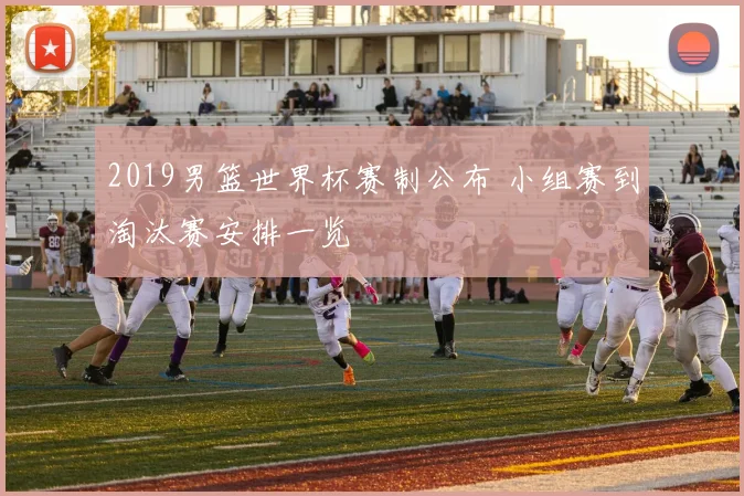 2019男篮世界杯赛制公布 小组赛到淘汰赛安排一览